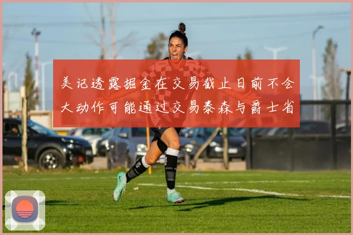 美记透露掘金在交易截止日前不会大动作可能通过交易泰森与爵士省钱