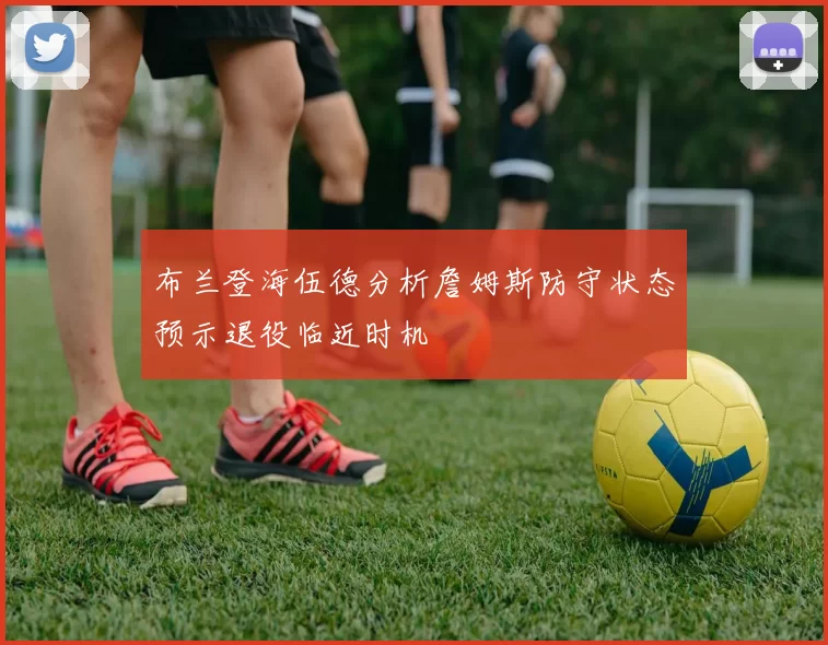 布兰登海伍德分析詹姆斯防守状态预示退役临近时机