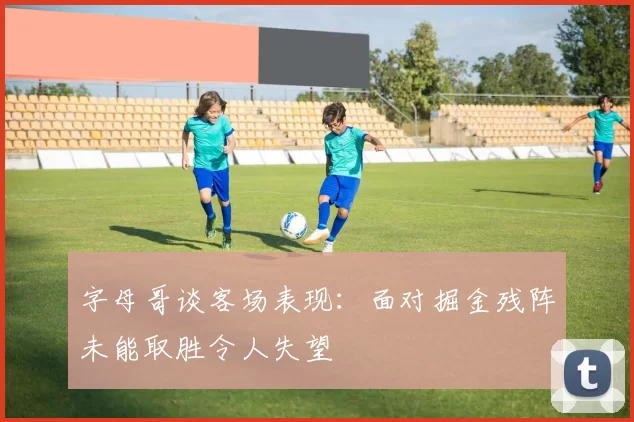 字母哥谈客场表现：面对掘金残阵未能取胜令人失望