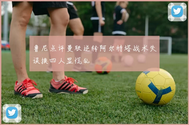 鲁尼点评曼联逆转阿尔特塔战术失误换四人显慌乱