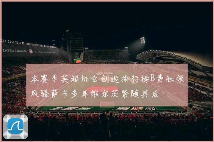 本赛季英超机会创造排行榜B费独领风骚萨卡多库维尔茨紧随其后
