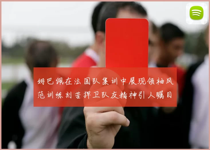 姆巴佩在法国队集训中展现领袖风范训练刻苦捍卫队友精神引人瞩目