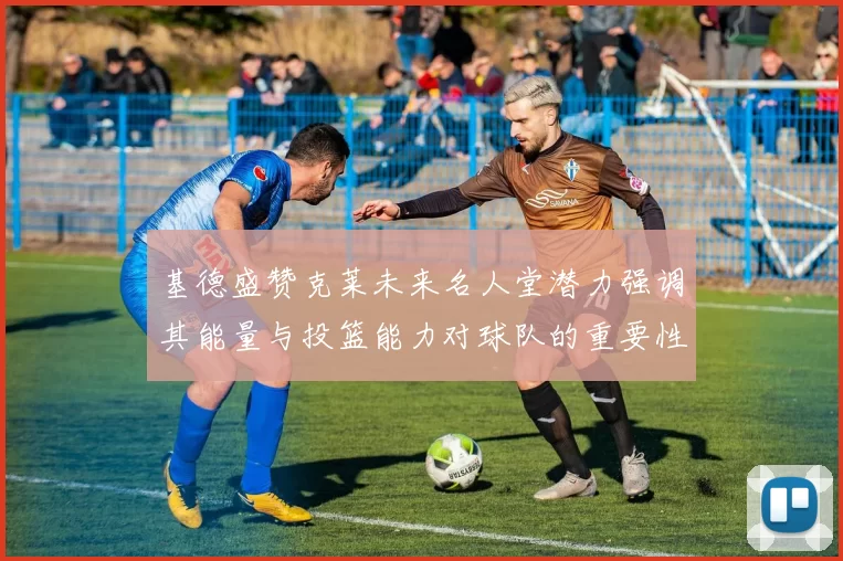 基德盛赞克莱未来名人堂潜力强调其能量与投篮能力对球队的重要性