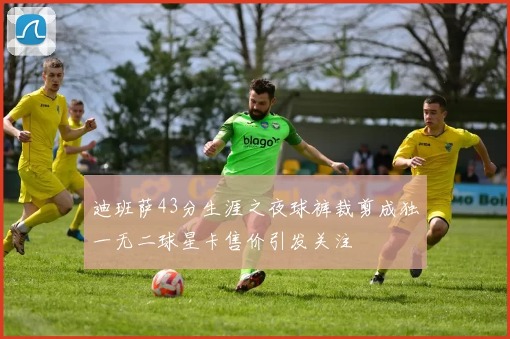 迪班萨43分生涯之夜球裤裁剪成独一无二球星卡售价引发关注
