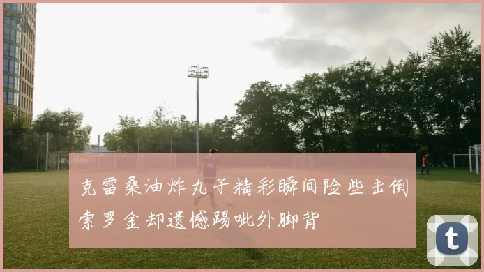 克雷桑油炸丸子精彩瞬间险些击倒索罗金却遗憾踢呲外脚背