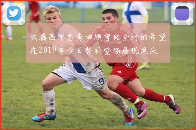 武磊西甲首秀回顾曾经全村的希望在2019年今日替补登场展现风采